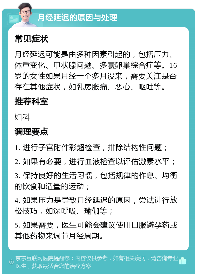 月经延迟的原因与处理 常见症状 月经延迟可能是由多种因素引起的，包括压力、体重变化、甲状腺问题、多囊卵巢综合症等。16岁的女性如果月经一个多月没来，需要关注是否存在其他症状，如乳房胀痛、恶心、呕吐等。 推荐科室 妇科 调理要点 1. 进行子宫附件彩超检查，排除结构性问题； 2. 如果有必要，进行血液检查以评估激素水平； 3. 保持良好的生活习惯，包括规律的作息、均衡的饮食和适量的运动； 4. 如果压力是导致月经延迟的原因，尝试进行放松技巧，如深呼吸、瑜伽等； 5. 如果需要，医生可能会建议使用口服避孕药或其他药物来调节月经周期。