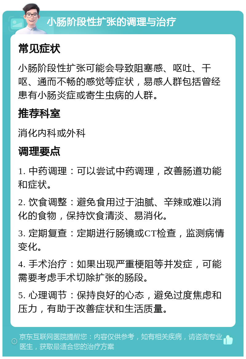 小肠阶段性扩张的调理与治疗 常见症状 小肠阶段性扩张可能会导致阻塞感、呕吐、干呕、通而不畅的感觉等症状，易感人群包括曾经患有小肠炎症或寄生虫病的人群。 推荐科室 消化内科或外科 调理要点 1. 中药调理：可以尝试中药调理，改善肠道功能和症状。 2. 饮食调整：避免食用过于油腻、辛辣或难以消化的食物，保持饮食清淡、易消化。 3. 定期复查：定期进行肠镜或CT检查，监测病情变化。 4. 手术治疗：如果出现严重梗阻等并发症，可能需要考虑手术切除扩张的肠段。 5. 心理调节：保持良好的心态，避免过度焦虑和压力，有助于改善症状和生活质量。