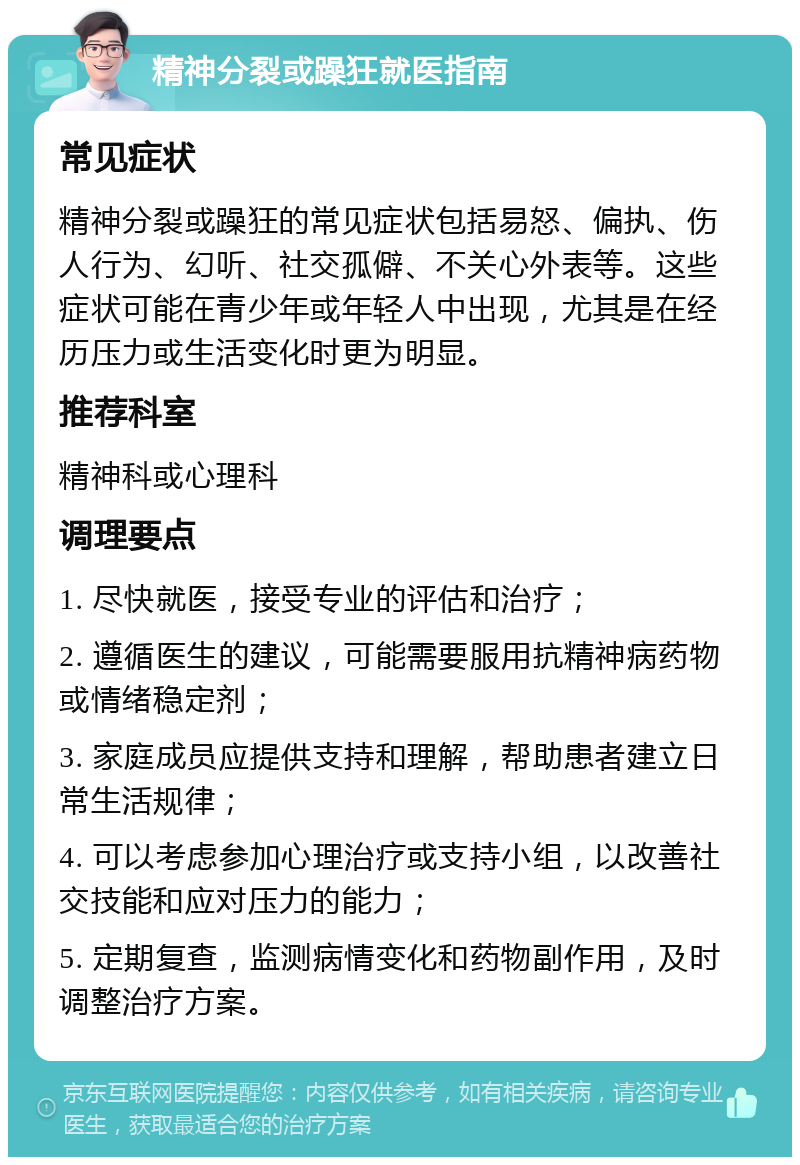 精神分裂或躁狂就医指南 常见症状 精神分裂或躁狂的常见症状包括易怒、偏执、伤人行为、幻听、社交孤僻、不关心外表等。这些症状可能在青少年或年轻人中出现，尤其是在经历压力或生活变化时更为明显。 推荐科室 精神科或心理科 调理要点 1. 尽快就医，接受专业的评估和治疗； 2. 遵循医生的建议，可能需要服用抗精神病药物或情绪稳定剂； 3. 家庭成员应提供支持和理解，帮助患者建立日常生活规律； 4. 可以考虑参加心理治疗或支持小组，以改善社交技能和应对压力的能力； 5. 定期复查，监测病情变化和药物副作用，及时调整治疗方案。