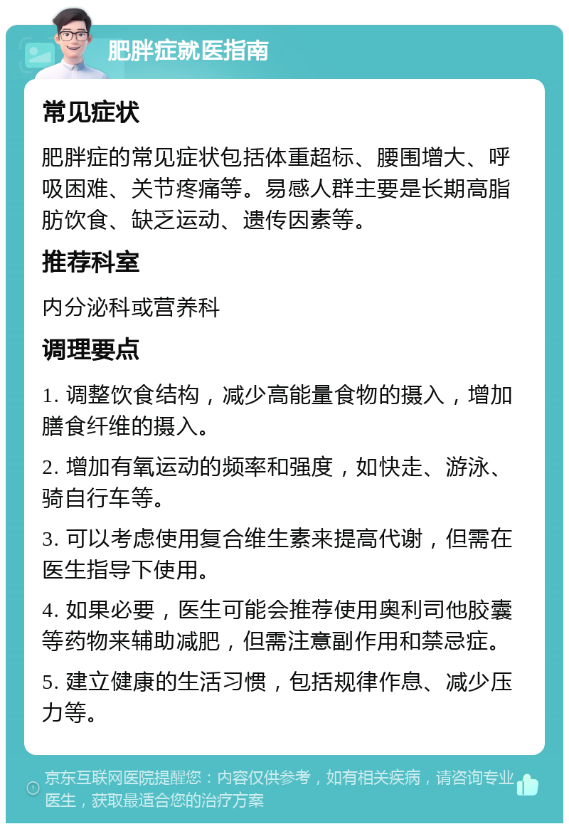 肥胖症就医指南 常见症状 肥胖症的常见症状包括体重超标、腰围增大、呼吸困难、关节疼痛等。易感人群主要是长期高脂肪饮食、缺乏运动、遗传因素等。 推荐科室 内分泌科或营养科 调理要点 1. 调整饮食结构，减少高能量食物的摄入，增加膳食纤维的摄入。 2. 增加有氧运动的频率和强度，如快走、游泳、骑自行车等。 3. 可以考虑使用复合维生素来提高代谢，但需在医生指导下使用。 4. 如果必要，医生可能会推荐使用奥利司他胶囊等药物来辅助减肥，但需注意副作用和禁忌症。 5. 建立健康的生活习惯，包括规律作息、减少压力等。