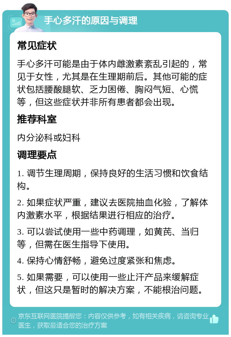 手心多汗的原因与调理 常见症状 手心多汗可能是由于体内雌激素紊乱引起的，常见于女性，尤其是在生理期前后。其他可能的症状包括腰酸腿软、乏力困倦、胸闷气短、心慌等，但这些症状并非所有患者都会出现。 推荐科室 内分泌科或妇科 调理要点 1. 调节生理周期，保持良好的生活习惯和饮食结构。 2. 如果症状严重，建议去医院抽血化验，了解体内激素水平，根据结果进行相应的治疗。 3. 可以尝试使用一些中药调理，如黄芪、当归等，但需在医生指导下使用。 4. 保持心情舒畅，避免过度紧张和焦虑。 5. 如果需要，可以使用一些止汗产品来缓解症状，但这只是暂时的解决方案，不能根治问题。