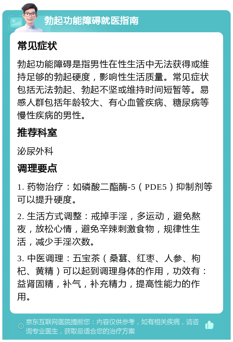 勃起功能障碍就医指南 常见症状 勃起功能障碍是指男性在性生活中无法获得或维持足够的勃起硬度，影响性生活质量。常见症状包括无法勃起、勃起不坚或维持时间短暂等。易感人群包括年龄较大、有心血管疾病、糖尿病等慢性疾病的男性。 推荐科室 泌尿外科 调理要点 1. 药物治疗：如磷酸二酯酶-5（PDE5）抑制剂等可以提升硬度。 2. 生活方式调整：戒掉手淫，多运动，避免熬夜，放松心情，避免辛辣刺激食物，规律性生活，减少手淫次数。 3. 中医调理：五宝茶（桑葚、红枣、人参、枸杞、黄精）可以起到调理身体的作用，功效有：益肾固精，补气，补充精力，提高性能力的作用。