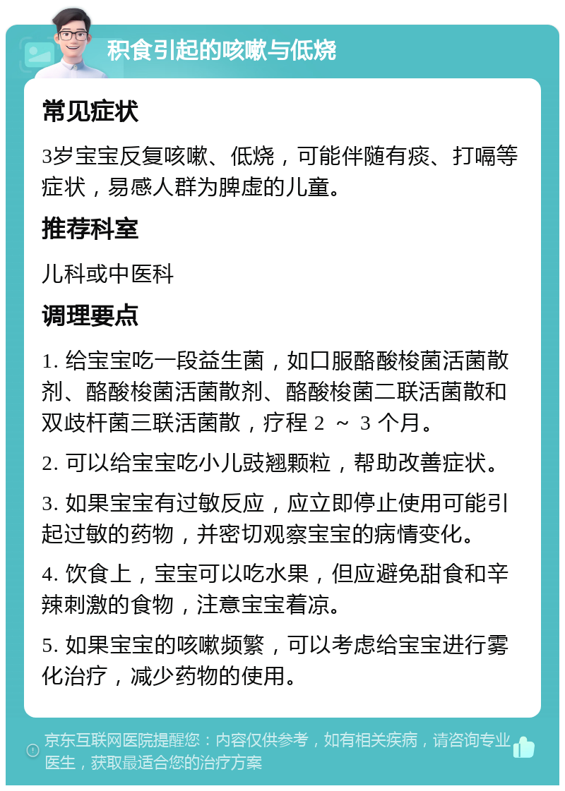 积食引起的咳嗽与低烧 常见症状 3岁宝宝反复咳嗽、低烧，可能伴随有痰、打嗝等症状，易感人群为脾虚的儿童。 推荐科室 儿科或中医科 调理要点 1. 给宝宝吃一段益生菌，如口服酪酸梭菌活菌散剂、酪酸梭菌活菌散剂、酪酸梭菌二联活菌散和双歧杆菌三联活菌散，疗程 2 ～ 3 个月。 2. 可以给宝宝吃小儿豉翘颗粒，帮助改善症状。 3. 如果宝宝有过敏反应，应立即停止使用可能引起过敏的药物，并密切观察宝宝的病情变化。 4. 饮食上，宝宝可以吃水果，但应避免甜食和辛辣刺激的食物，注意宝宝着凉。 5. 如果宝宝的咳嗽频繁，可以考虑给宝宝进行雾化治疗，减少药物的使用。