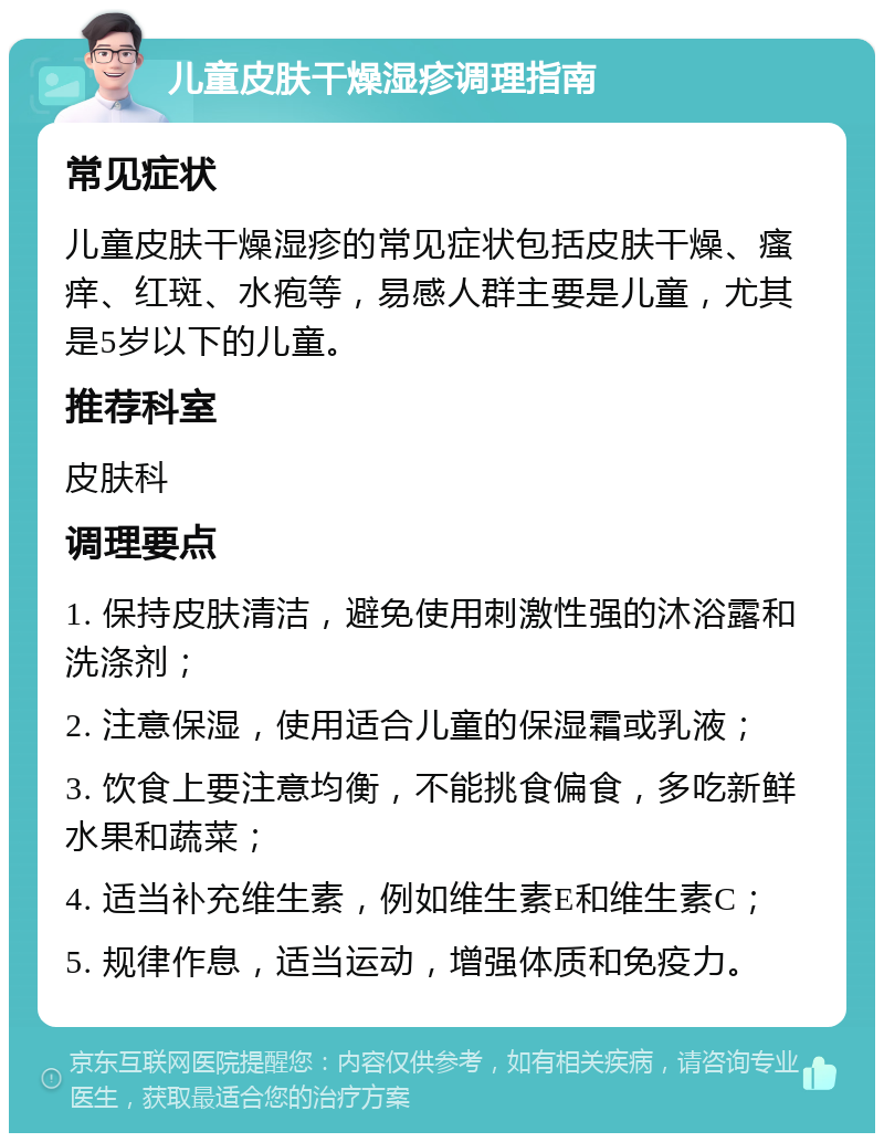 儿童皮肤干燥湿疹调理指南 常见症状 儿童皮肤干燥湿疹的常见症状包括皮肤干燥、瘙痒、红斑、水疱等，易感人群主要是儿童，尤其是5岁以下的儿童。 推荐科室 皮肤科 调理要点 1. 保持皮肤清洁，避免使用刺激性强的沐浴露和洗涤剂； 2. 注意保湿，使用适合儿童的保湿霜或乳液； 3. 饮食上要注意均衡，不能挑食偏食，多吃新鲜水果和蔬菜； 4. 适当补充维生素，例如维生素E和维生素C； 5. 规律作息，适当运动，增强体质和免疫力。