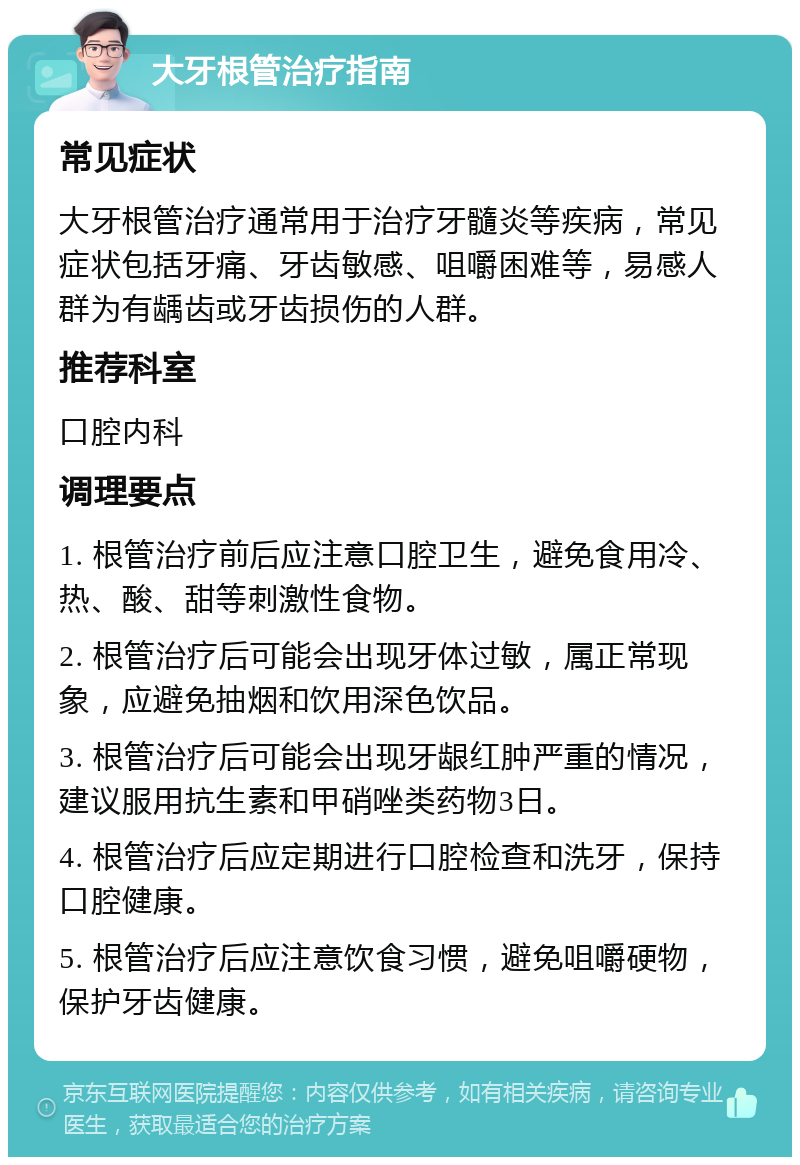 大牙根管治疗指南 常见症状 大牙根管治疗通常用于治疗牙髓炎等疾病，常见症状包括牙痛、牙齿敏感、咀嚼困难等，易感人群为有龋齿或牙齿损伤的人群。 推荐科室 口腔内科 调理要点 1. 根管治疗前后应注意口腔卫生，避免食用冷、热、酸、甜等刺激性食物。 2. 根管治疗后可能会出现牙体过敏，属正常现象，应避免抽烟和饮用深色饮品。 3. 根管治疗后可能会出现牙龈红肿严重的情况，建议服用抗生素和甲硝唑类药物3日。 4. 根管治疗后应定期进行口腔检查和洗牙，保持口腔健康。 5. 根管治疗后应注意饮食习惯，避免咀嚼硬物，保护牙齿健康。