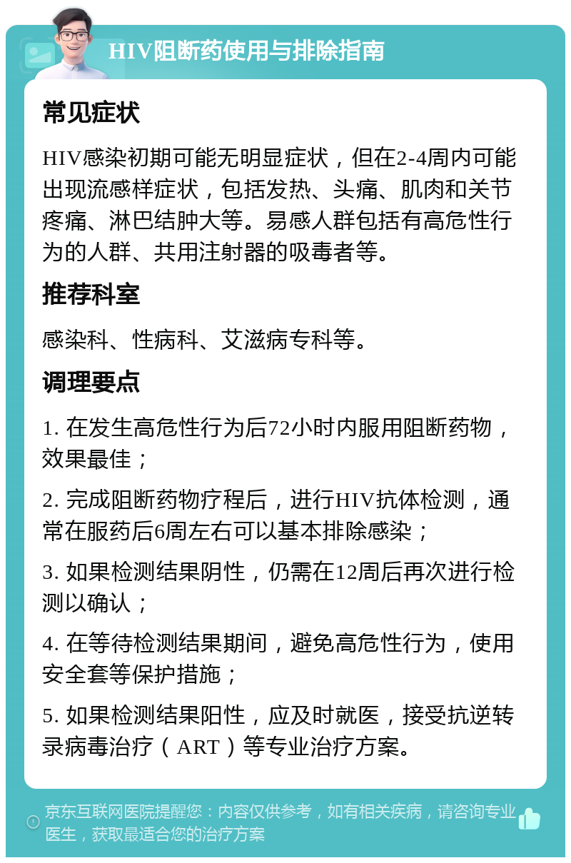 HIV阻断药使用与排除指南 常见症状 HIV感染初期可能无明显症状，但在2-4周内可能出现流感样症状，包括发热、头痛、肌肉和关节疼痛、淋巴结肿大等。易感人群包括有高危性行为的人群、共用注射器的吸毒者等。 推荐科室 感染科、性病科、艾滋病专科等。 调理要点 1. 在发生高危性行为后72小时内服用阻断药物，效果最佳； 2. 完成阻断药物疗程后，进行HIV抗体检测，通常在服药后6周左右可以基本排除感染； 3. 如果检测结果阴性，仍需在12周后再次进行检测以确认； 4. 在等待检测结果期间，避免高危性行为，使用安全套等保护措施； 5. 如果检测结果阳性，应及时就医，接受抗逆转录病毒治疗（ART）等专业治疗方案。