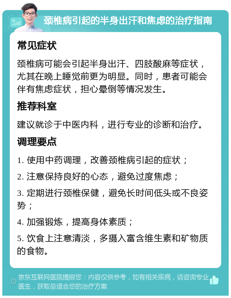 颈椎病引起的半身出汗和焦虑的治疗指南 常见症状 颈椎病可能会引起半身出汗、四肢酸麻等症状，尤其在晚上睡觉前更为明显。同时，患者可能会伴有焦虑症状，担心晕倒等情况发生。 推荐科室 建议就诊于中医内科，进行专业的诊断和治疗。 调理要点 1. 使用中药调理，改善颈椎病引起的症状； 2. 注意保持良好的心态，避免过度焦虑； 3. 定期进行颈椎保健，避免长时间低头或不良姿势； 4. 加强锻炼，提高身体素质； 5. 饮食上注意清淡，多摄入富含维生素和矿物质的食物。