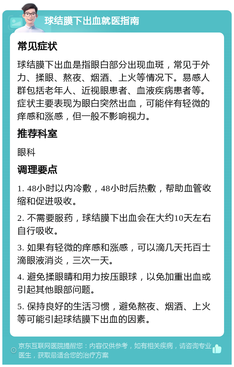 球结膜下出血就医指南 常见症状 球结膜下出血是指眼白部分出现血斑，常见于外力、揉眼、熬夜、烟酒、上火等情况下。易感人群包括老年人、近视眼患者、血液疾病患者等。症状主要表现为眼白突然出血，可能伴有轻微的痒感和涨感，但一般不影响视力。 推荐科室 眼科 调理要点 1. 48小时以内冷敷，48小时后热敷，帮助血管收缩和促进吸收。 2. 不需要服药，球结膜下出血会在大约10天左右自行吸收。 3. 如果有轻微的痒感和涨感，可以滴几天托百士滴眼液消炎，三次一天。 4. 避免揉眼睛和用力按压眼球，以免加重出血或引起其他眼部问题。 5. 保持良好的生活习惯，避免熬夜、烟酒、上火等可能引起球结膜下出血的因素。