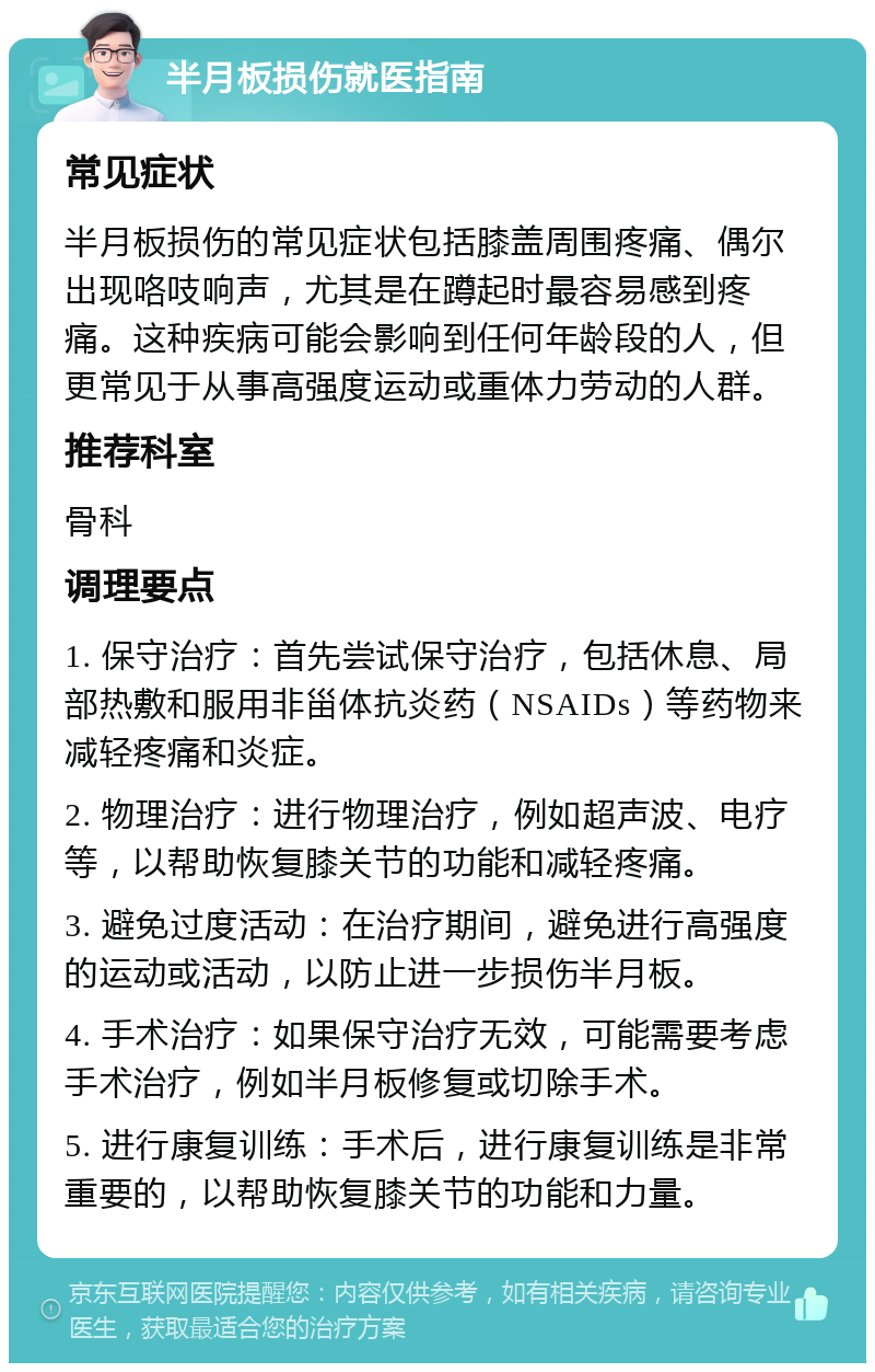 半月板损伤就医指南 常见症状 半月板损伤的常见症状包括膝盖周围疼痛、偶尔出现咯吱响声，尤其是在蹲起时最容易感到疼痛。这种疾病可能会影响到任何年龄段的人，但更常见于从事高强度运动或重体力劳动的人群。 推荐科室 骨科 调理要点 1. 保守治疗：首先尝试保守治疗，包括休息、局部热敷和服用非甾体抗炎药（NSAIDs）等药物来减轻疼痛和炎症。 2. 物理治疗：进行物理治疗，例如超声波、电疗等，以帮助恢复膝关节的功能和减轻疼痛。 3. 避免过度活动：在治疗期间，避免进行高强度的运动或活动，以防止进一步损伤半月板。 4. 手术治疗：如果保守治疗无效，可能需要考虑手术治疗，例如半月板修复或切除手术。 5. 进行康复训练：手术后，进行康复训练是非常重要的，以帮助恢复膝关节的功能和力量。