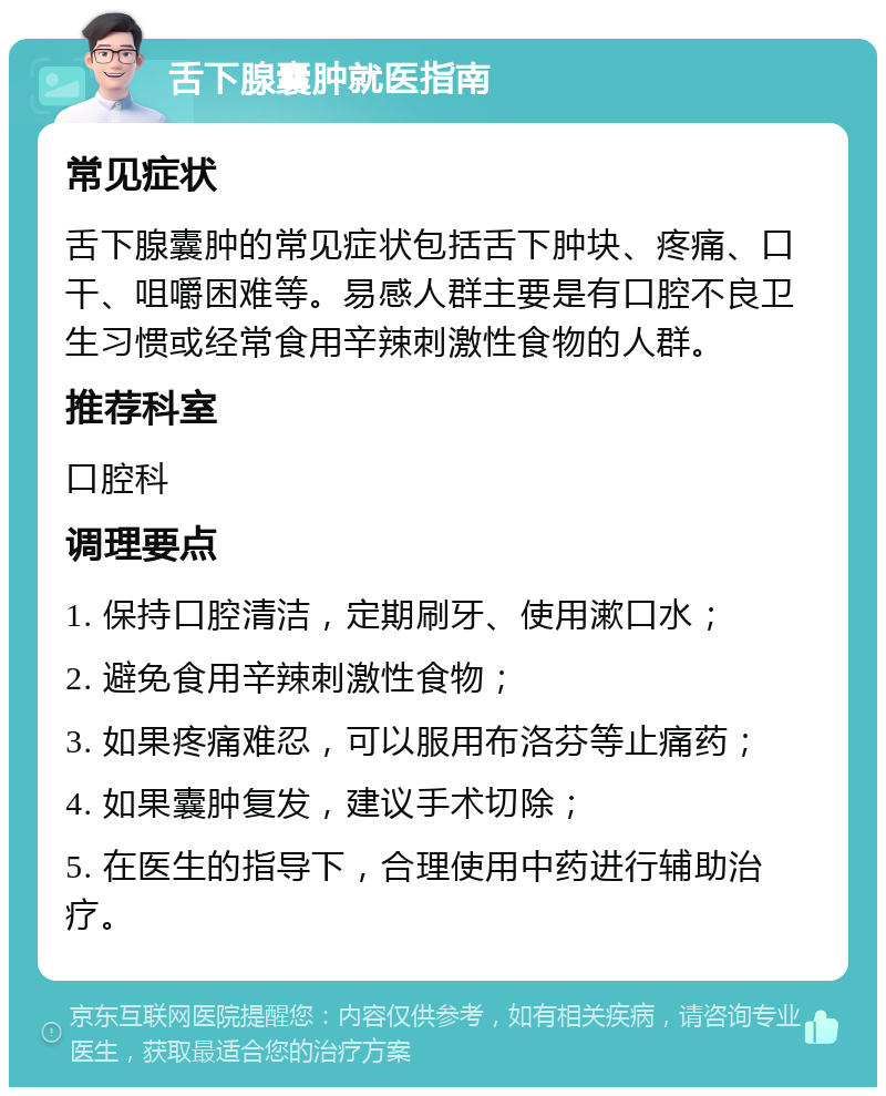 舌下腺囊肿就医指南 常见症状 舌下腺囊肿的常见症状包括舌下肿块、疼痛、口干、咀嚼困难等。易感人群主要是有口腔不良卫生习惯或经常食用辛辣刺激性食物的人群。 推荐科室 口腔科 调理要点 1. 保持口腔清洁，定期刷牙、使用漱口水； 2. 避免食用辛辣刺激性食物； 3. 如果疼痛难忍，可以服用布洛芬等止痛药； 4. 如果囊肿复发，建议手术切除； 5. 在医生的指导下，合理使用中药进行辅助治疗。