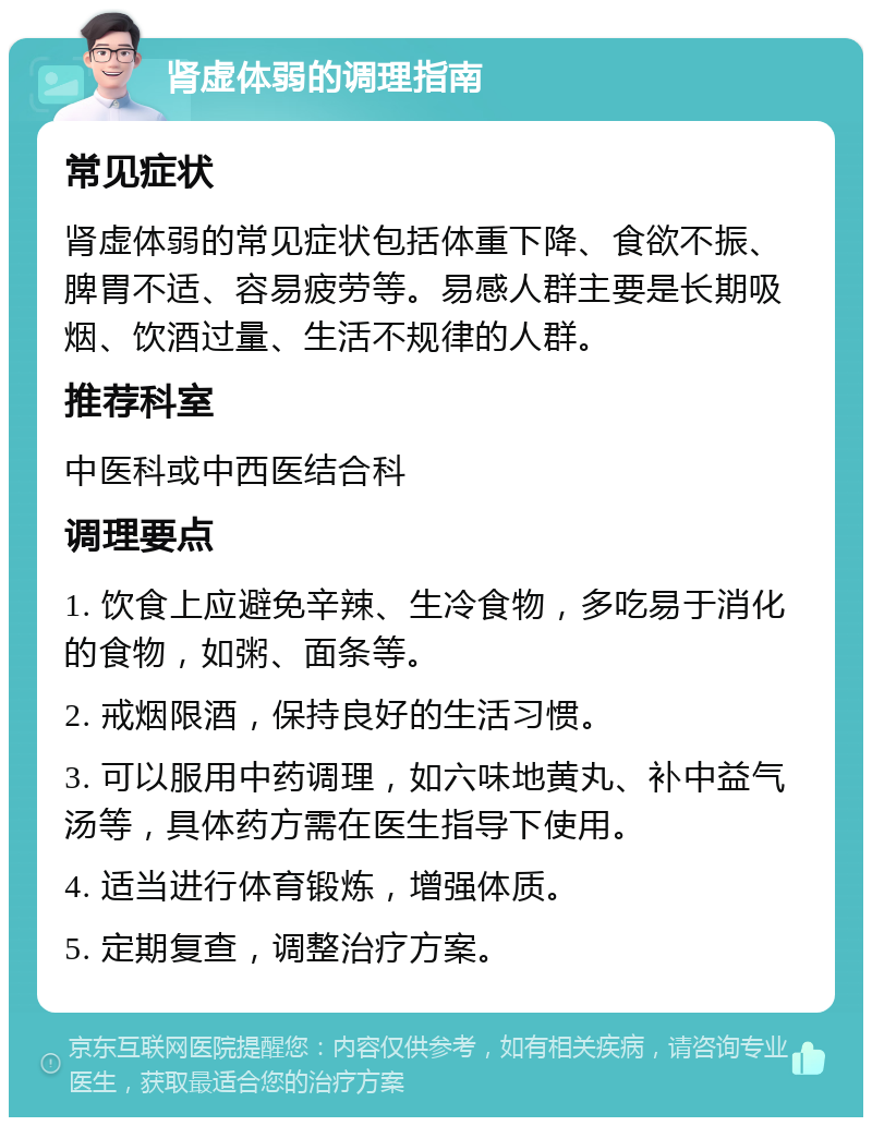 肾虚体弱的调理指南 常见症状 肾虚体弱的常见症状包括体重下降、食欲不振、脾胃不适、容易疲劳等。易感人群主要是长期吸烟、饮酒过量、生活不规律的人群。 推荐科室 中医科或中西医结合科 调理要点 1. 饮食上应避免辛辣、生冷食物，多吃易于消化的食物，如粥、面条等。 2. 戒烟限酒，保持良好的生活习惯。 3. 可以服用中药调理，如六味地黄丸、补中益气汤等，具体药方需在医生指导下使用。 4. 适当进行体育锻炼，增强体质。 5. 定期复查，调整治疗方案。