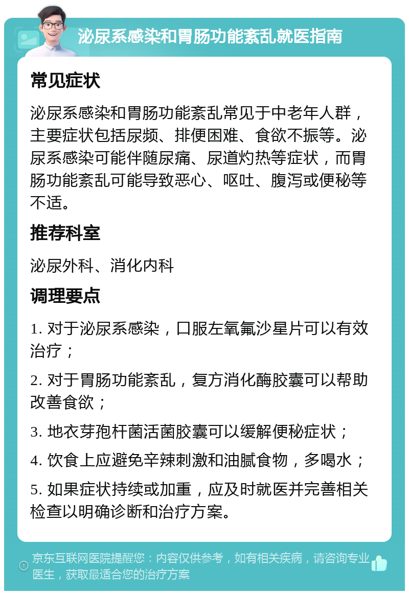 泌尿系感染和胃肠功能紊乱就医指南 常见症状 泌尿系感染和胃肠功能紊乱常见于中老年人群，主要症状包括尿频、排便困难、食欲不振等。泌尿系感染可能伴随尿痛、尿道灼热等症状，而胃肠功能紊乱可能导致恶心、呕吐、腹泻或便秘等不适。 推荐科室 泌尿外科、消化内科 调理要点 1. 对于泌尿系感染，口服左氧氟沙星片可以有效治疗； 2. 对于胃肠功能紊乱，复方消化酶胶囊可以帮助改善食欲； 3. 地衣芽孢杆菌活菌胶囊可以缓解便秘症状； 4. 饮食上应避免辛辣刺激和油腻食物，多喝水； 5. 如果症状持续或加重，应及时就医并完善相关检查以明确诊断和治疗方案。