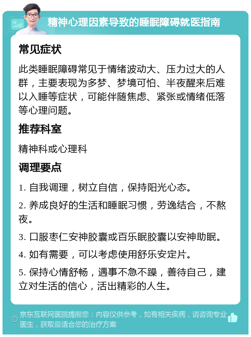 精神心理因素导致的睡眠障碍就医指南 常见症状 此类睡眠障碍常见于情绪波动大、压力过大的人群，主要表现为多梦、梦境可怕、半夜醒来后难以入睡等症状，可能伴随焦虑、紧张或情绪低落等心理问题。 推荐科室 精神科或心理科 调理要点 1. 自我调理，树立自信，保持阳光心态。 2. 养成良好的生活和睡眠习惯，劳逸结合，不熬夜。 3. 口服枣仁安神胶囊或百乐眠胶囊以安神助眠。 4. 如有需要，可以考虑使用舒乐安定片。 5. 保持心情舒畅，遇事不急不躁，善待自己，建立对生活的信心，活出精彩的人生。