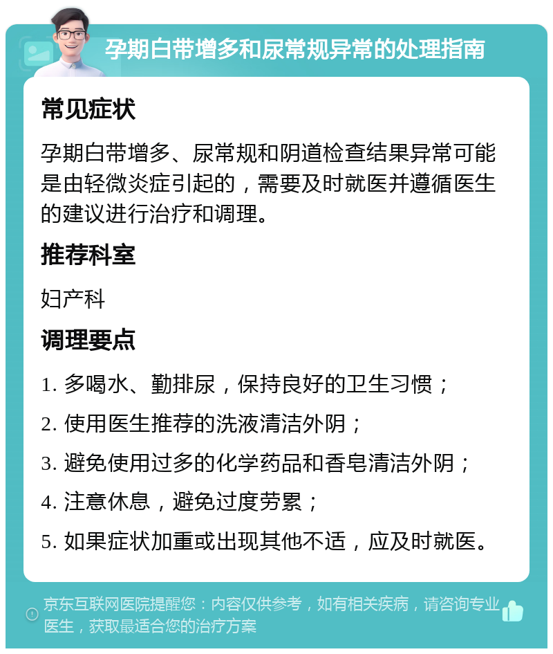 孕期白带增多和尿常规异常的处理指南 常见症状 孕期白带增多、尿常规和阴道检查结果异常可能是由轻微炎症引起的，需要及时就医并遵循医生的建议进行治疗和调理。 推荐科室 妇产科 调理要点 1. 多喝水、勤排尿，保持良好的卫生习惯； 2. 使用医生推荐的洗液清洁外阴； 3. 避免使用过多的化学药品和香皂清洁外阴； 4. 注意休息，避免过度劳累； 5. 如果症状加重或出现其他不适，应及时就医。