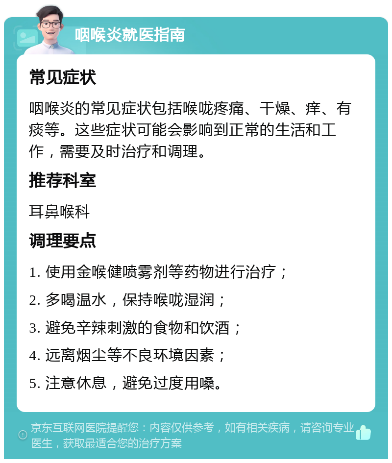 咽喉炎就医指南 常见症状 咽喉炎的常见症状包括喉咙疼痛、干燥、痒、有痰等。这些症状可能会影响到正常的生活和工作，需要及时治疗和调理。 推荐科室 耳鼻喉科 调理要点 1. 使用金喉健喷雾剂等药物进行治疗； 2. 多喝温水，保持喉咙湿润； 3. 避免辛辣刺激的食物和饮酒； 4. 远离烟尘等不良环境因素； 5. 注意休息，避免过度用嗓。