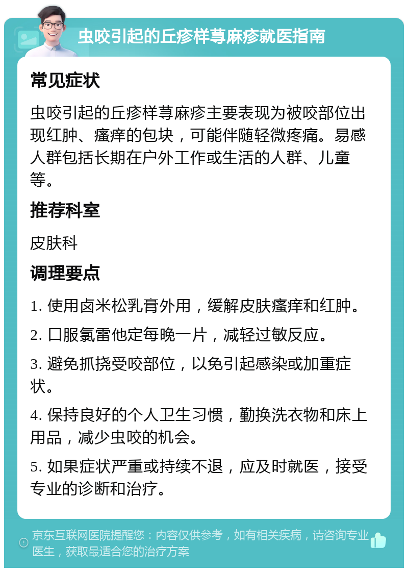 虫咬引起的丘疹样荨麻疹就医指南 常见症状 虫咬引起的丘疹样荨麻疹主要表现为被咬部位出现红肿、瘙痒的包块，可能伴随轻微疼痛。易感人群包括长期在户外工作或生活的人群、儿童等。 推荐科室 皮肤科 调理要点 1. 使用卤米松乳膏外用，缓解皮肤瘙痒和红肿。 2. 口服氯雷他定每晚一片，减轻过敏反应。 3. 避免抓挠受咬部位，以免引起感染或加重症状。 4. 保持良好的个人卫生习惯，勤换洗衣物和床上用品，减少虫咬的机会。 5. 如果症状严重或持续不退，应及时就医，接受专业的诊断和治疗。