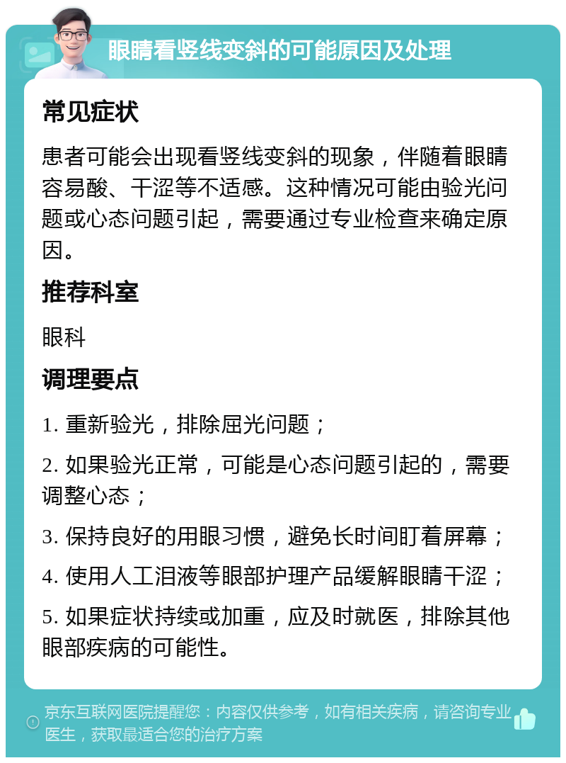 眼睛看竖线变斜的可能原因及处理 常见症状 患者可能会出现看竖线变斜的现象，伴随着眼睛容易酸、干涩等不适感。这种情况可能由验光问题或心态问题引起，需要通过专业检查来确定原因。 推荐科室 眼科 调理要点 1. 重新验光，排除屈光问题； 2. 如果验光正常，可能是心态问题引起的，需要调整心态； 3. 保持良好的用眼习惯，避免长时间盯着屏幕； 4. 使用人工泪液等眼部护理产品缓解眼睛干涩； 5. 如果症状持续或加重，应及时就医，排除其他眼部疾病的可能性。