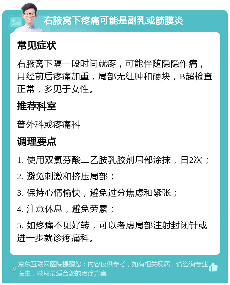 右腋窝下疼痛可能是副乳或筋膜炎 常见症状 右腋窝下隔一段时间就疼，可能伴随隐隐作痛，月经前后疼痛加重，局部无红肿和硬块，B超检查正常，多见于女性。 推荐科室 普外科或疼痛科 调理要点 1. 使用双氯芬酸二乙胺乳胶剂局部涂抹，日2次； 2. 避免刺激和挤压局部； 3. 保持心情愉快，避免过分焦虑和紧张； 4. 注意休息，避免劳累； 5. 如疼痛不见好转，可以考虑局部注射封闭针或进一步就诊疼痛科。