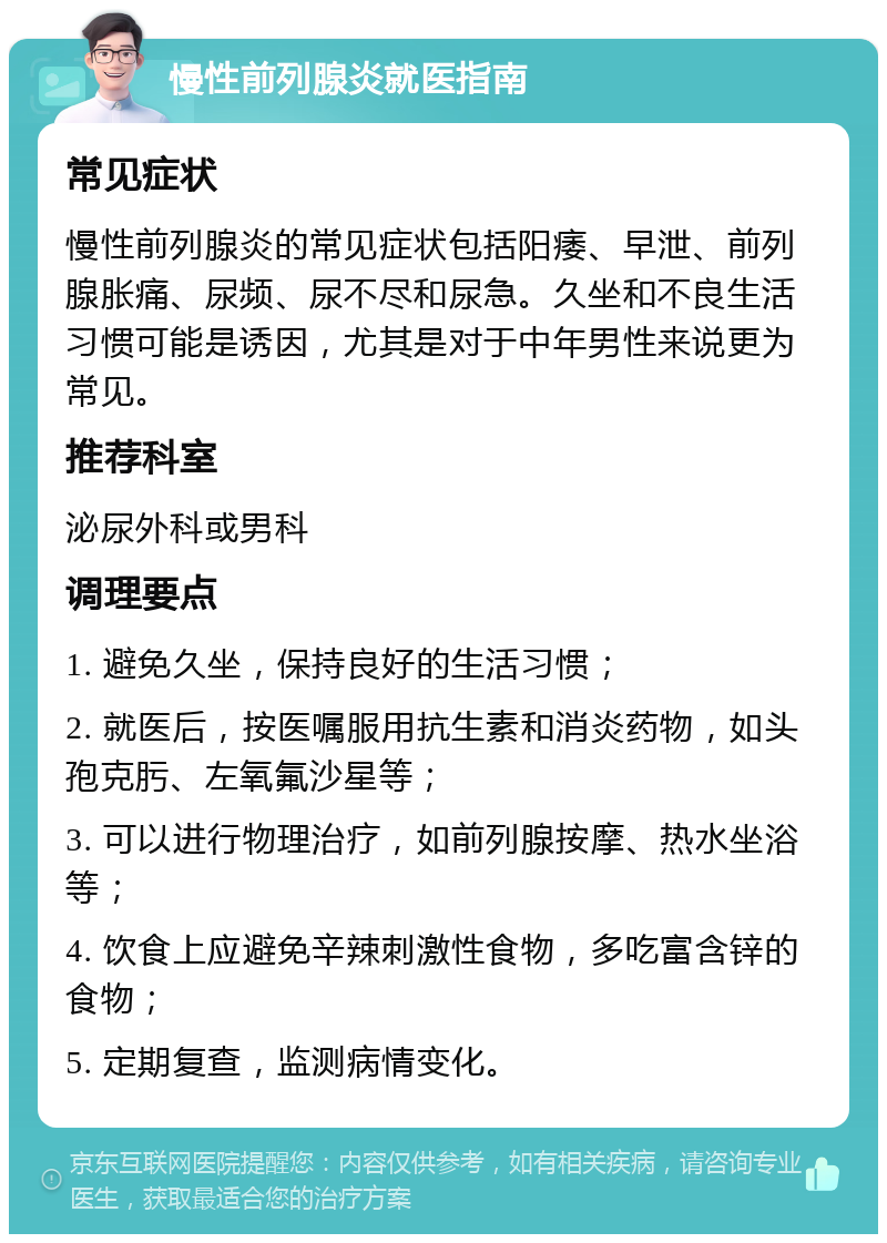 慢性前列腺炎就医指南 常见症状 慢性前列腺炎的常见症状包括阳痿、早泄、前列腺胀痛、尿频、尿不尽和尿急。久坐和不良生活习惯可能是诱因，尤其是对于中年男性来说更为常见。 推荐科室 泌尿外科或男科 调理要点 1. 避免久坐，保持良好的生活习惯； 2. 就医后，按医嘱服用抗生素和消炎药物，如头孢克肟、左氧氟沙星等； 3. 可以进行物理治疗，如前列腺按摩、热水坐浴等； 4. 饮食上应避免辛辣刺激性食物，多吃富含锌的食物； 5. 定期复查，监测病情变化。