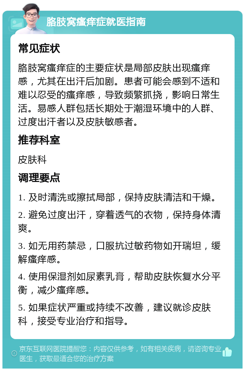 胳肢窝瘙痒症就医指南 常见症状 胳肢窝瘙痒症的主要症状是局部皮肤出现瘙痒感，尤其在出汗后加剧。患者可能会感到不适和难以忍受的瘙痒感，导致频繁抓挠，影响日常生活。易感人群包括长期处于潮湿环境中的人群、过度出汗者以及皮肤敏感者。 推荐科室 皮肤科 调理要点 1. 及时清洗或擦拭局部，保持皮肤清洁和干燥。 2. 避免过度出汗，穿着透气的衣物，保持身体清爽。 3. 如无用药禁忌，口服抗过敏药物如开瑞坦，缓解瘙痒感。 4. 使用保湿剂如尿素乳膏，帮助皮肤恢复水分平衡，减少瘙痒感。 5. 如果症状严重或持续不改善，建议就诊皮肤科，接受专业治疗和指导。