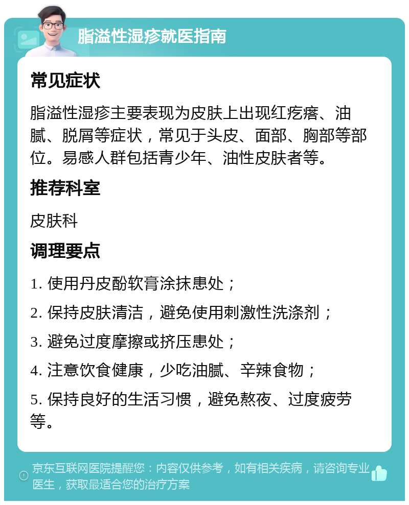 脂溢性湿疹就医指南 常见症状 脂溢性湿疹主要表现为皮肤上出现红疙瘩、油腻、脱屑等症状，常见于头皮、面部、胸部等部位。易感人群包括青少年、油性皮肤者等。 推荐科室 皮肤科 调理要点 1. 使用丹皮酚软膏涂抹患处； 2. 保持皮肤清洁，避免使用刺激性洗涤剂； 3. 避免过度摩擦或挤压患处； 4. 注意饮食健康，少吃油腻、辛辣食物； 5. 保持良好的生活习惯，避免熬夜、过度疲劳等。