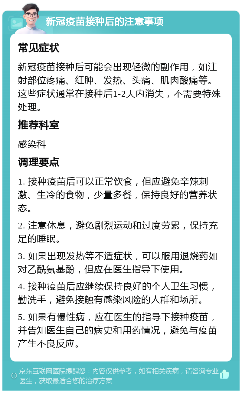 新冠疫苗接种后的注意事项 常见症状 新冠疫苗接种后可能会出现轻微的副作用，如注射部位疼痛、红肿、发热、头痛、肌肉酸痛等。这些症状通常在接种后1-2天内消失，不需要特殊处理。 推荐科室 感染科 调理要点 1. 接种疫苗后可以正常饮食，但应避免辛辣刺激、生冷的食物，少量多餐，保持良好的营养状态。 2. 注意休息，避免剧烈运动和过度劳累，保持充足的睡眠。 3. 如果出现发热等不适症状，可以服用退烧药如对乙酰氨基酚，但应在医生指导下使用。 4. 接种疫苗后应继续保持良好的个人卫生习惯，勤洗手，避免接触有感染风险的人群和场所。 5. 如果有慢性病，应在医生的指导下接种疫苗，并告知医生自己的病史和用药情况，避免与疫苗产生不良反应。