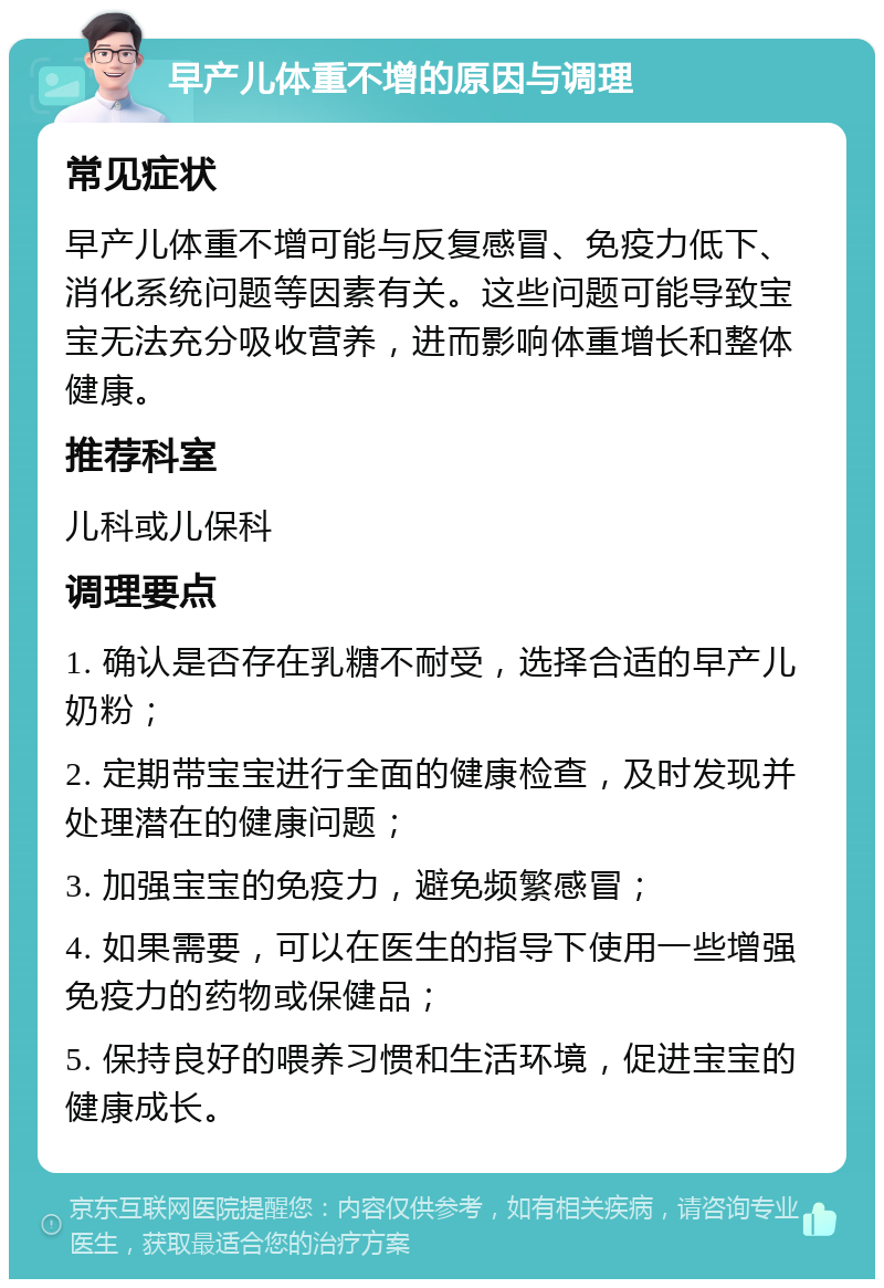 早产儿体重不增的原因与调理 常见症状 早产儿体重不增可能与反复感冒、免疫力低下、消化系统问题等因素有关。这些问题可能导致宝宝无法充分吸收营养，进而影响体重增长和整体健康。 推荐科室 儿科或儿保科 调理要点 1. 确认是否存在乳糖不耐受，选择合适的早产儿奶粉； 2. 定期带宝宝进行全面的健康检查，及时发现并处理潜在的健康问题； 3. 加强宝宝的免疫力，避免频繁感冒； 4. 如果需要，可以在医生的指导下使用一些增强免疫力的药物或保健品； 5. 保持良好的喂养习惯和生活环境，促进宝宝的健康成长。