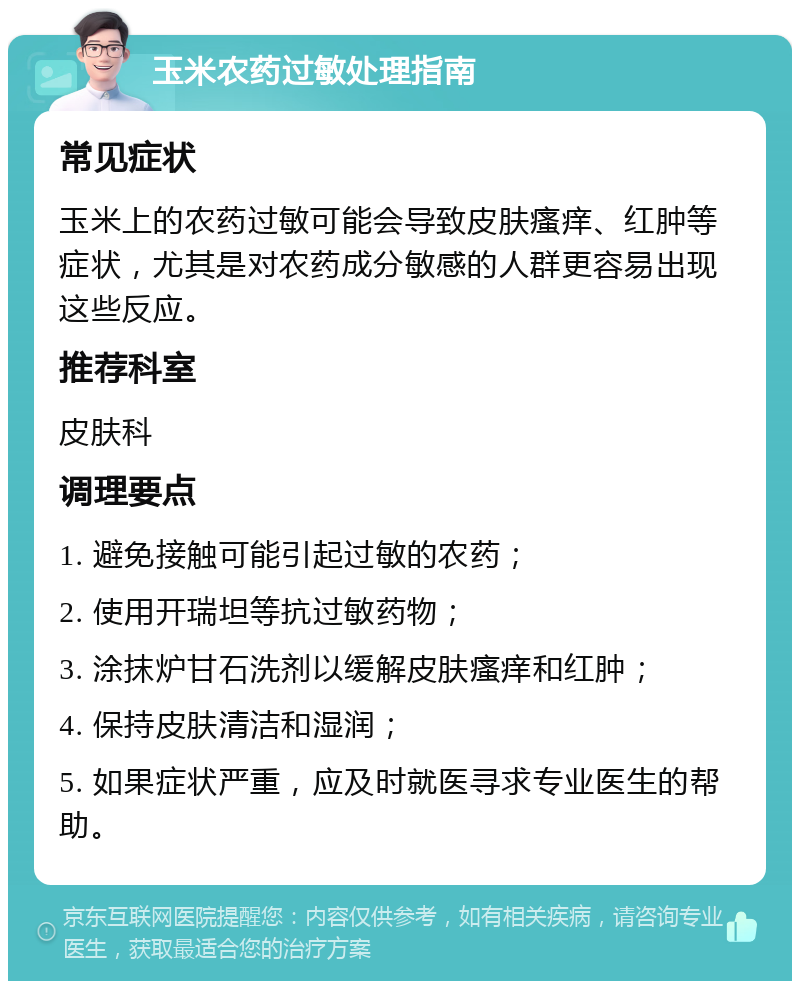 玉米农药过敏处理指南 常见症状 玉米上的农药过敏可能会导致皮肤瘙痒、红肿等症状，尤其是对农药成分敏感的人群更容易出现这些反应。 推荐科室 皮肤科 调理要点 1. 避免接触可能引起过敏的农药； 2. 使用开瑞坦等抗过敏药物； 3. 涂抹炉甘石洗剂以缓解皮肤瘙痒和红肿； 4. 保持皮肤清洁和湿润； 5. 如果症状严重，应及时就医寻求专业医生的帮助。