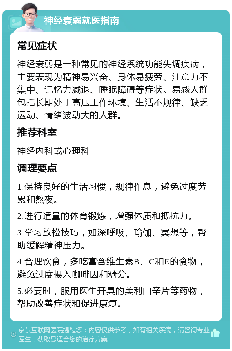 神经衰弱就医指南 常见症状 神经衰弱是一种常见的神经系统功能失调疾病，主要表现为精神易兴奋、身体易疲劳、注意力不集中、记忆力减退、睡眠障碍等症状。易感人群包括长期处于高压工作环境、生活不规律、缺乏运动、情绪波动大的人群。 推荐科室 神经内科或心理科 调理要点 1.保持良好的生活习惯，规律作息，避免过度劳累和熬夜。 2.进行适量的体育锻炼，增强体质和抵抗力。 3.学习放松技巧，如深呼吸、瑜伽、冥想等，帮助缓解精神压力。 4.合理饮食，多吃富含维生素B、C和E的食物，避免过度摄入咖啡因和糖分。 5.必要时，服用医生开具的美利曲辛片等药物，帮助改善症状和促进康复。