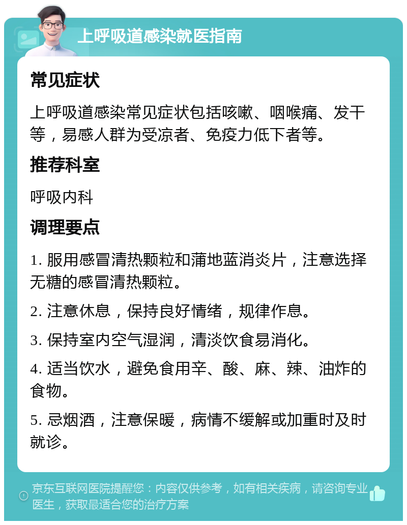 上呼吸道感染就医指南 常见症状 上呼吸道感染常见症状包括咳嗽、咽喉痛、发干等，易感人群为受凉者、免疫力低下者等。 推荐科室 呼吸内科 调理要点 1. 服用感冒清热颗粒和蒲地蓝消炎片，注意选择无糖的感冒清热颗粒。 2. 注意休息，保持良好情绪，规律作息。 3. 保持室内空气湿润，清淡饮食易消化。 4. 适当饮水，避免食用辛、酸、麻、辣、油炸的食物。 5. 忌烟酒，注意保暖，病情不缓解或加重时及时就诊。