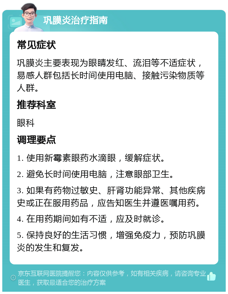 巩膜炎治疗指南 常见症状 巩膜炎主要表现为眼睛发红、流泪等不适症状，易感人群包括长时间使用电脑、接触污染物质等人群。 推荐科室 眼科 调理要点 1. 使用新霉素眼药水滴眼，缓解症状。 2. 避免长时间使用电脑，注意眼部卫生。 3. 如果有药物过敏史、肝肾功能异常、其他疾病史或正在服用药品，应告知医生并遵医嘱用药。 4. 在用药期间如有不适，应及时就诊。 5. 保持良好的生活习惯，增强免疫力，预防巩膜炎的发生和复发。