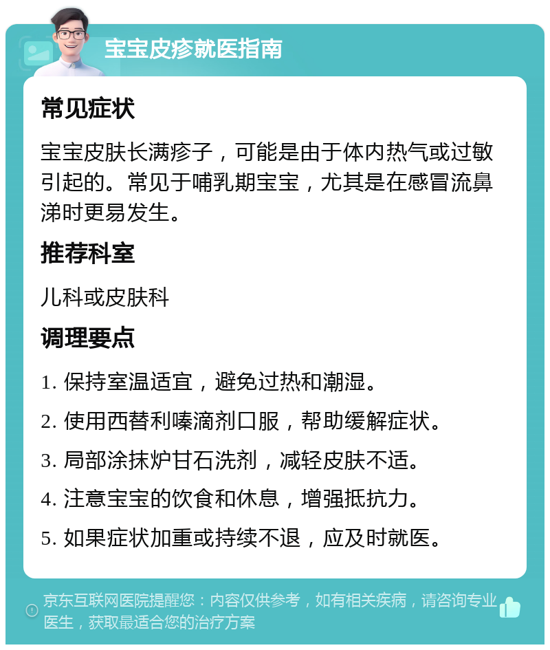 宝宝皮疹就医指南 常见症状 宝宝皮肤长满疹子，可能是由于体内热气或过敏引起的。常见于哺乳期宝宝，尤其是在感冒流鼻涕时更易发生。 推荐科室 儿科或皮肤科 调理要点 1. 保持室温适宜，避免过热和潮湿。 2. 使用西替利嗪滴剂口服，帮助缓解症状。 3. 局部涂抹炉甘石洗剂，减轻皮肤不适。 4. 注意宝宝的饮食和休息，增强抵抗力。 5. 如果症状加重或持续不退，应及时就医。