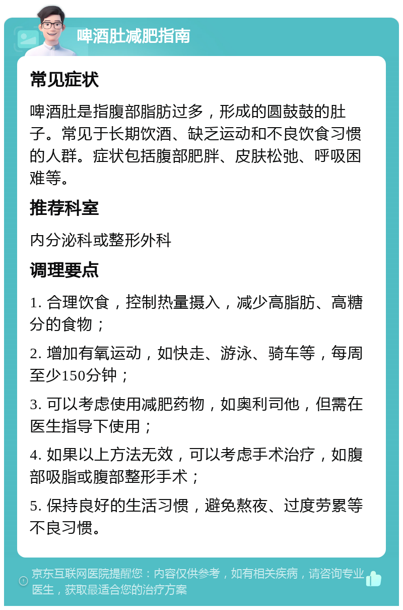 啤酒肚减肥指南 常见症状 啤酒肚是指腹部脂肪过多，形成的圆鼓鼓的肚子。常见于长期饮酒、缺乏运动和不良饮食习惯的人群。症状包括腹部肥胖、皮肤松弛、呼吸困难等。 推荐科室 内分泌科或整形外科 调理要点 1. 合理饮食，控制热量摄入，减少高脂肪、高糖分的食物； 2. 增加有氧运动，如快走、游泳、骑车等，每周至少150分钟； 3. 可以考虑使用减肥药物，如奥利司他，但需在医生指导下使用； 4. 如果以上方法无效，可以考虑手术治疗，如腹部吸脂或腹部整形手术； 5. 保持良好的生活习惯，避免熬夜、过度劳累等不良习惯。