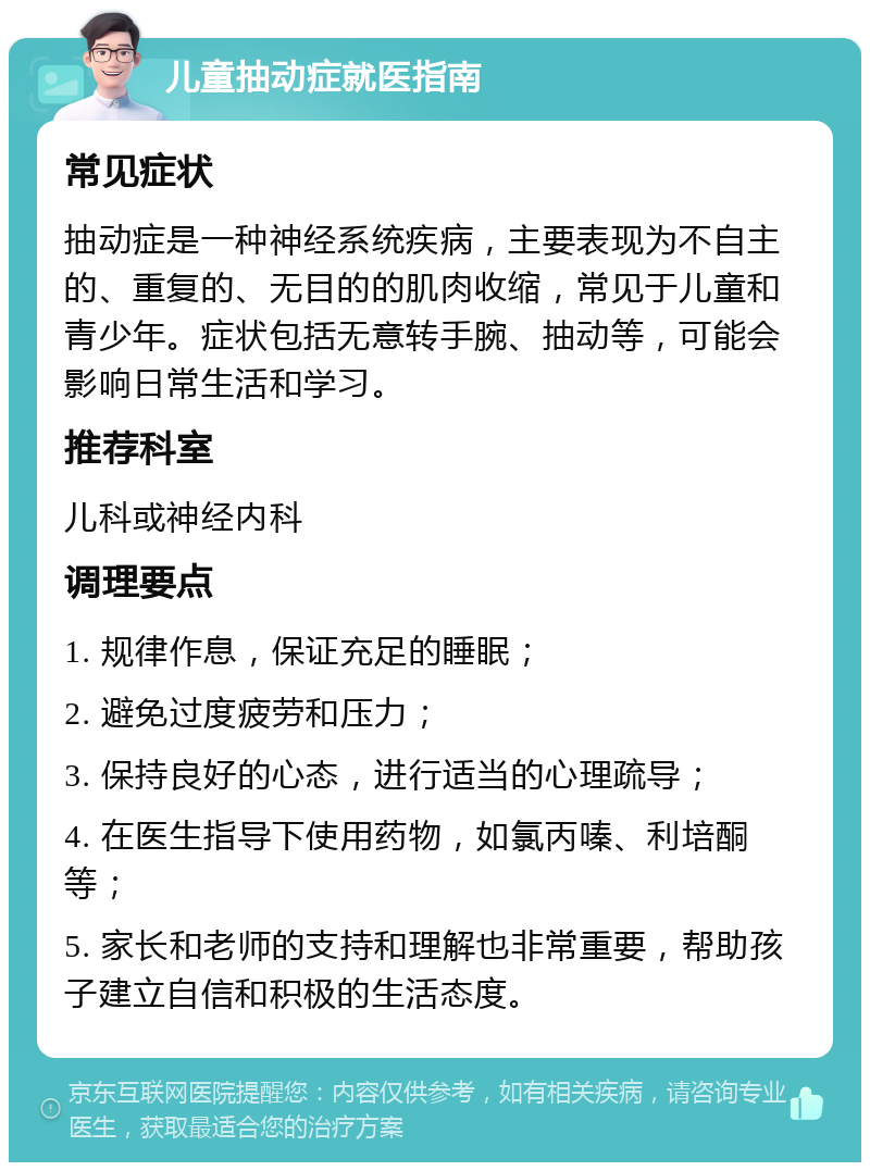 儿童抽动症就医指南 常见症状 抽动症是一种神经系统疾病，主要表现为不自主的、重复的、无目的的肌肉收缩，常见于儿童和青少年。症状包括无意转手腕、抽动等，可能会影响日常生活和学习。 推荐科室 儿科或神经内科 调理要点 1. 规律作息，保证充足的睡眠； 2. 避免过度疲劳和压力； 3. 保持良好的心态，进行适当的心理疏导； 4. 在医生指导下使用药物，如氯丙嗪、利培酮等； 5. 家长和老师的支持和理解也非常重要，帮助孩子建立自信和积极的生活态度。