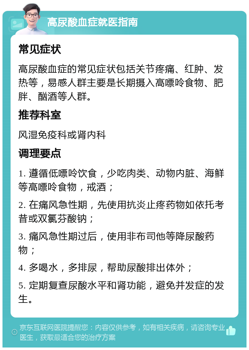 高尿酸血症就医指南 常见症状 高尿酸血症的常见症状包括关节疼痛、红肿、发热等，易感人群主要是长期摄入高嘌呤食物、肥胖、酗酒等人群。 推荐科室 风湿免疫科或肾内科 调理要点 1. 遵循低嘌呤饮食，少吃肉类、动物内脏、海鲜等高嘌呤食物，戒酒； 2. 在痛风急性期，先使用抗炎止疼药物如依托考昔或双氯芬酸钠； 3. 痛风急性期过后，使用非布司他等降尿酸药物； 4. 多喝水，多排尿，帮助尿酸排出体外； 5. 定期复查尿酸水平和肾功能，避免并发症的发生。