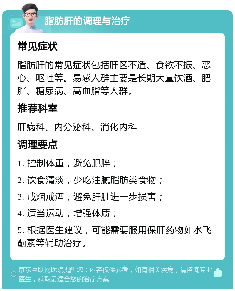 脂肪肝的调理与治疗 常见症状 脂肪肝的常见症状包括肝区不适、食欲不振、恶心、呕吐等。易感人群主要是长期大量饮酒、肥胖、糖尿病、高血脂等人群。 推荐科室 肝病科、内分泌科、消化内科 调理要点 1. 控制体重，避免肥胖； 2. 饮食清淡，少吃油腻脂肪类食物； 3. 戒烟戒酒，避免肝脏进一步损害； 4. 适当运动，增强体质； 5. 根据医生建议，可能需要服用保肝药物如水飞蓟素等辅助治疗。