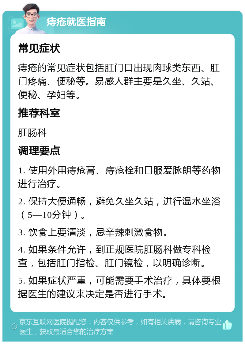 痔疮就医指南 常见症状 痔疮的常见症状包括肛门口出现肉球类东西、肛门疼痛、便秘等。易感人群主要是久坐、久站、便秘、孕妇等。 推荐科室 肛肠科 调理要点 1. 使用外用痔疮膏、痔疮栓和口服爱脉朗等药物进行治疗。 2. 保持大便通畅，避免久坐久站，进行温水坐浴（5—10分钟）。 3. 饮食上要清淡，忌辛辣刺激食物。 4. 如果条件允许，到正规医院肛肠科做专科检查，包括肛门指检、肛门镜检，以明确诊断。 5. 如果症状严重，可能需要手术治疗，具体要根据医生的建议来决定是否进行手术。