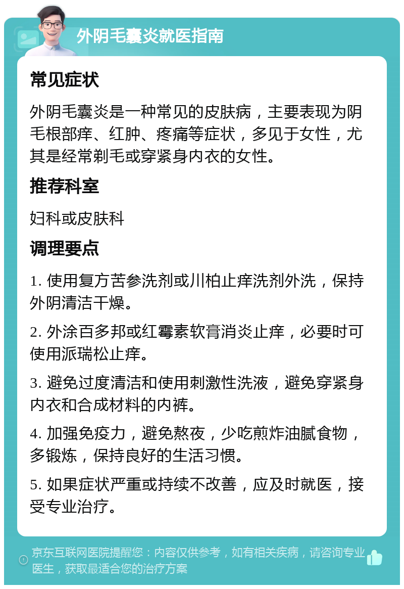 外阴毛囊炎就医指南 常见症状 外阴毛囊炎是一种常见的皮肤病，主要表现为阴毛根部痒、红肿、疼痛等症状，多见于女性，尤其是经常剃毛或穿紧身内衣的女性。 推荐科室 妇科或皮肤科 调理要点 1. 使用复方苦参洗剂或川柏止痒洗剂外洗，保持外阴清洁干燥。 2. 外涂百多邦或红霉素软膏消炎止痒，必要时可使用派瑞松止痒。 3. 避免过度清洁和使用刺激性洗液，避免穿紧身内衣和合成材料的内裤。 4. 加强免疫力，避免熬夜，少吃煎炸油腻食物，多锻炼，保持良好的生活习惯。 5. 如果症状严重或持续不改善，应及时就医，接受专业治疗。