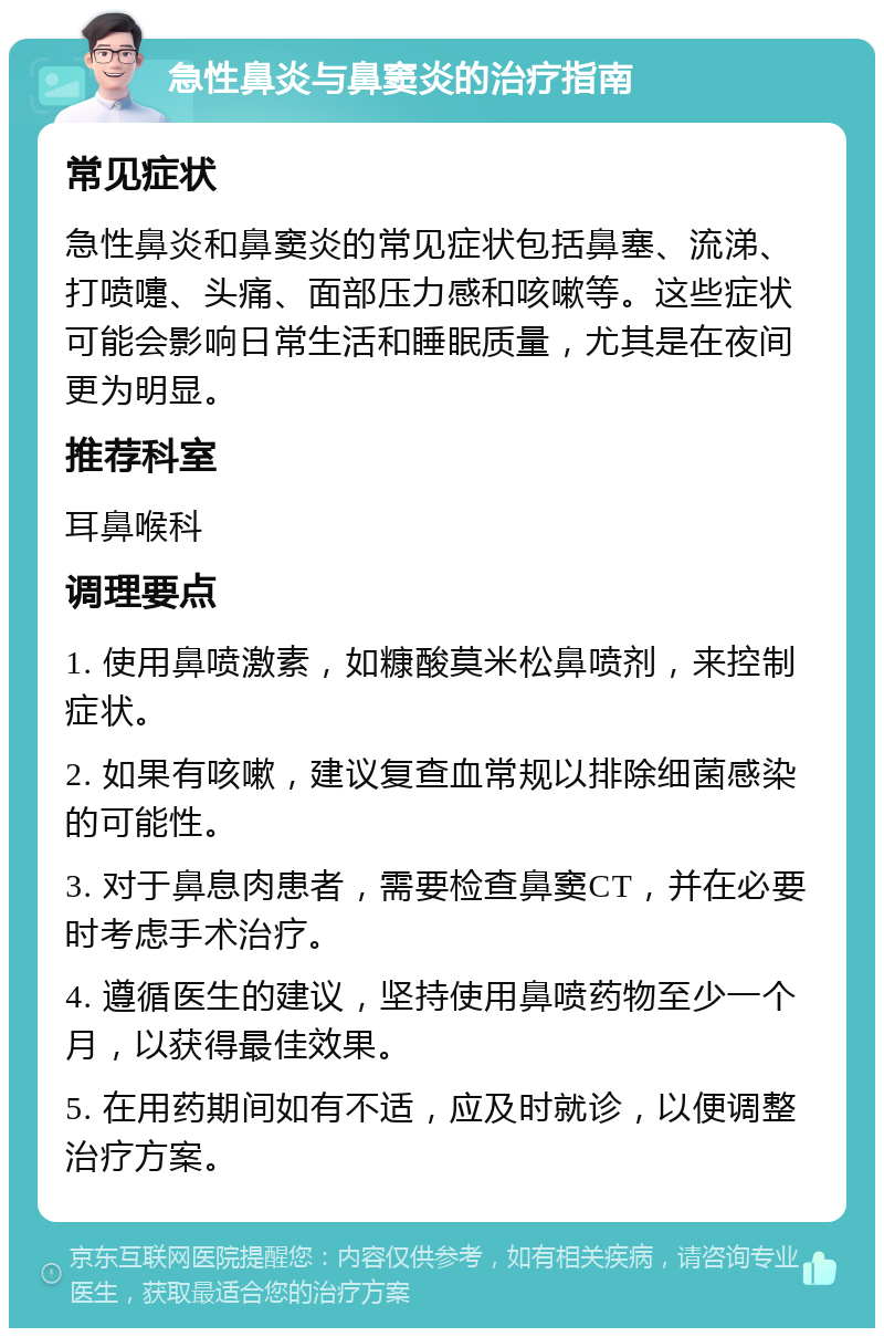 急性鼻炎与鼻窦炎的治疗指南 常见症状 急性鼻炎和鼻窦炎的常见症状包括鼻塞、流涕、打喷嚏、头痛、面部压力感和咳嗽等。这些症状可能会影响日常生活和睡眠质量，尤其是在夜间更为明显。 推荐科室 耳鼻喉科 调理要点 1. 使用鼻喷激素，如糠酸莫米松鼻喷剂，来控制症状。 2. 如果有咳嗽，建议复查血常规以排除细菌感染的可能性。 3. 对于鼻息肉患者，需要检查鼻窦CT，并在必要时考虑手术治疗。 4. 遵循医生的建议，坚持使用鼻喷药物至少一个月，以获得最佳效果。 5. 在用药期间如有不适，应及时就诊，以便调整治疗方案。