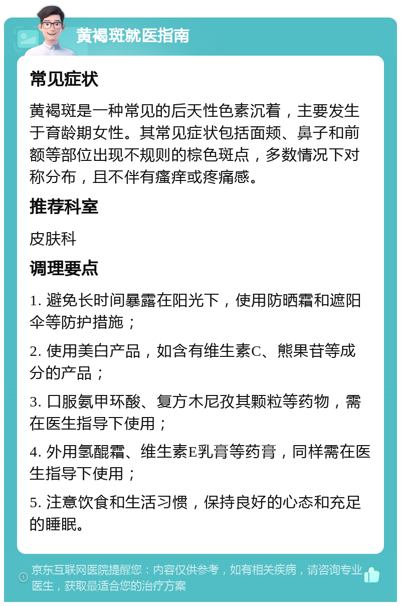 黄褐斑就医指南 常见症状 黄褐斑是一种常见的后天性色素沉着，主要发生于育龄期女性。其常见症状包括面颊、鼻子和前额等部位出现不规则的棕色斑点，多数情况下对称分布，且不伴有瘙痒或疼痛感。 推荐科室 皮肤科 调理要点 1. 避免长时间暴露在阳光下，使用防晒霜和遮阳伞等防护措施； 2. 使用美白产品，如含有维生素C、熊果苷等成分的产品； 3. 口服氨甲环酸、复方木尼孜其颗粒等药物，需在医生指导下使用； 4. 外用氢醌霜、维生素E乳膏等药膏，同样需在医生指导下使用； 5. 注意饮食和生活习惯，保持良好的心态和充足的睡眠。