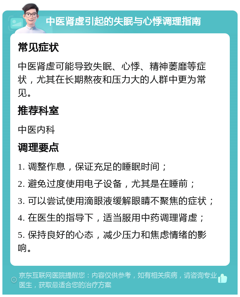 中医肾虚引起的失眠与心悸调理指南 常见症状 中医肾虚可能导致失眠、心悸、精神萎靡等症状，尤其在长期熬夜和压力大的人群中更为常见。 推荐科室 中医内科 调理要点 1. 调整作息，保证充足的睡眠时间； 2. 避免过度使用电子设备，尤其是在睡前； 3. 可以尝试使用滴眼液缓解眼睛不聚焦的症状； 4. 在医生的指导下，适当服用中药调理肾虚； 5. 保持良好的心态，减少压力和焦虑情绪的影响。