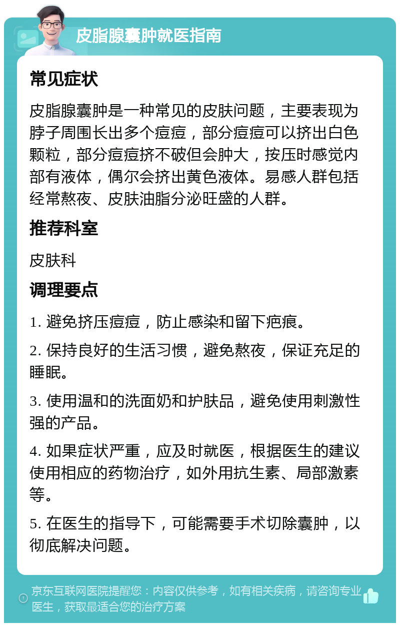 皮脂腺囊肿就医指南 常见症状 皮脂腺囊肿是一种常见的皮肤问题，主要表现为脖子周围长出多个痘痘，部分痘痘可以挤出白色颗粒，部分痘痘挤不破但会肿大，按压时感觉内部有液体，偶尔会挤出黄色液体。易感人群包括经常熬夜、皮肤油脂分泌旺盛的人群。 推荐科室 皮肤科 调理要点 1. 避免挤压痘痘，防止感染和留下疤痕。 2. 保持良好的生活习惯，避免熬夜，保证充足的睡眠。 3. 使用温和的洗面奶和护肤品，避免使用刺激性强的产品。 4. 如果症状严重，应及时就医，根据医生的建议使用相应的药物治疗，如外用抗生素、局部激素等。 5. 在医生的指导下，可能需要手术切除囊肿，以彻底解决问题。