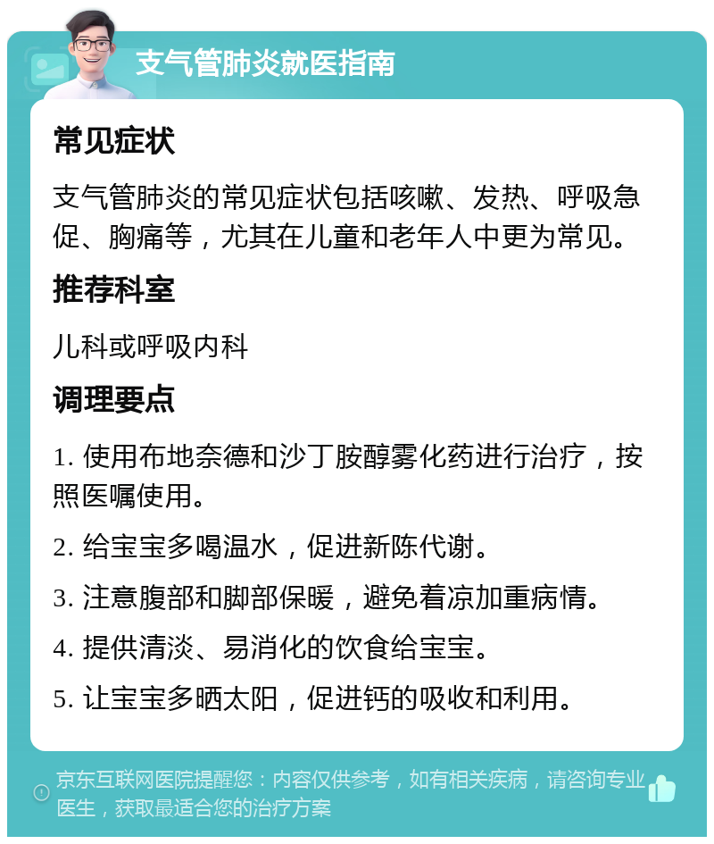 支气管肺炎就医指南 常见症状 支气管肺炎的常见症状包括咳嗽、发热、呼吸急促、胸痛等，尤其在儿童和老年人中更为常见。 推荐科室 儿科或呼吸内科 调理要点 1. 使用布地奈德和沙丁胺醇雾化药进行治疗，按照医嘱使用。 2. 给宝宝多喝温水，促进新陈代谢。 3. 注意腹部和脚部保暖，避免着凉加重病情。 4. 提供清淡、易消化的饮食给宝宝。 5. 让宝宝多晒太阳，促进钙的吸收和利用。