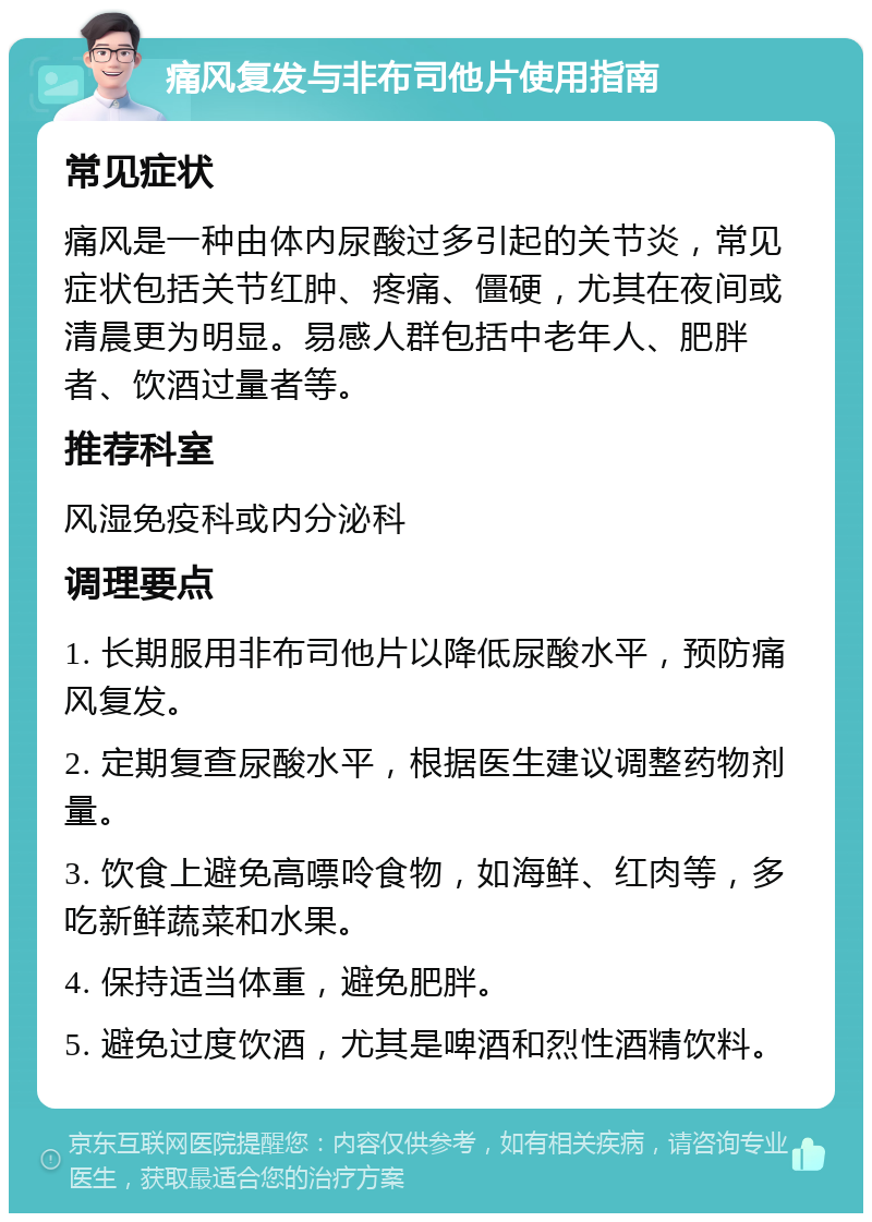 痛风复发与非布司他片使用指南 常见症状 痛风是一种由体内尿酸过多引起的关节炎，常见症状包括关节红肿、疼痛、僵硬，尤其在夜间或清晨更为明显。易感人群包括中老年人、肥胖者、饮酒过量者等。 推荐科室 风湿免疫科或内分泌科 调理要点 1. 长期服用非布司他片以降低尿酸水平，预防痛风复发。 2. 定期复查尿酸水平，根据医生建议调整药物剂量。 3. 饮食上避免高嘌呤食物，如海鲜、红肉等，多吃新鲜蔬菜和水果。 4. 保持适当体重，避免肥胖。 5. 避免过度饮酒，尤其是啤酒和烈性酒精饮料。