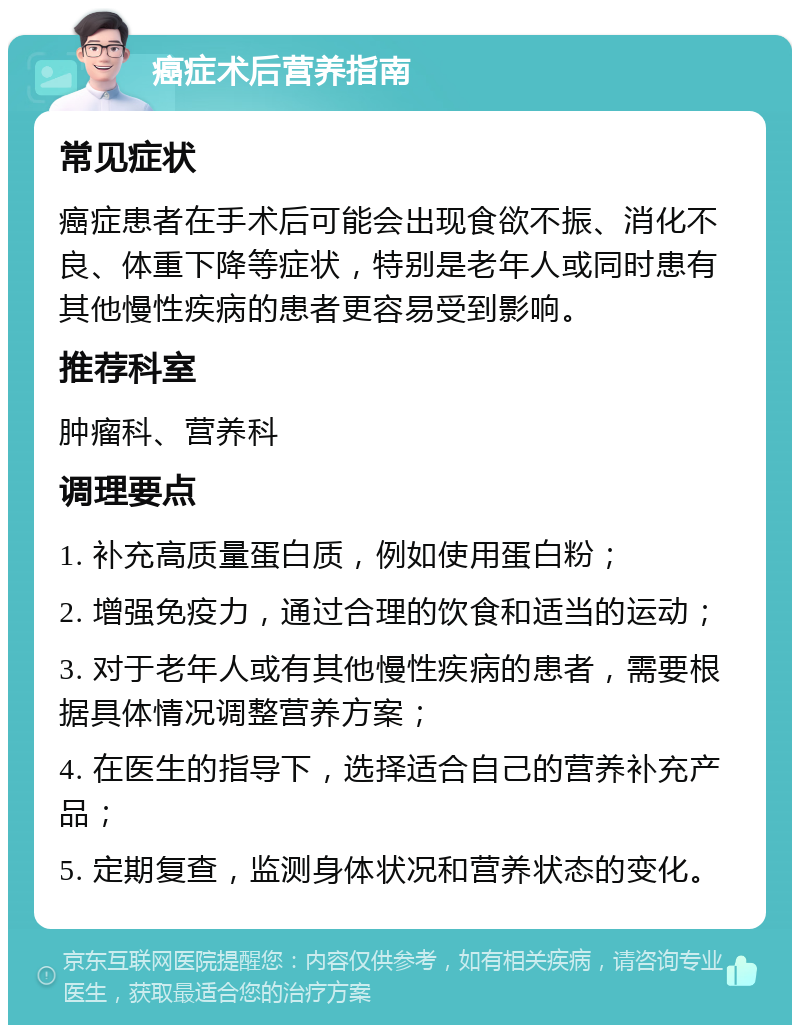 癌症术后营养指南 常见症状 癌症患者在手术后可能会出现食欲不振、消化不良、体重下降等症状，特别是老年人或同时患有其他慢性疾病的患者更容易受到影响。 推荐科室 肿瘤科、营养科 调理要点 1. 补充高质量蛋白质，例如使用蛋白粉； 2. 增强免疫力，通过合理的饮食和适当的运动； 3. 对于老年人或有其他慢性疾病的患者，需要根据具体情况调整营养方案； 4. 在医生的指导下，选择适合自己的营养补充产品； 5. 定期复查，监测身体状况和营养状态的变化。