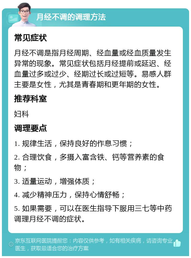 月经不调的调理方法 常见症状 月经不调是指月经周期、经血量或经血质量发生异常的现象。常见症状包括月经提前或延迟、经血量过多或过少、经期过长或过短等。易感人群主要是女性，尤其是青春期和更年期的女性。 推荐科室 妇科 调理要点 1. 规律生活，保持良好的作息习惯； 2. 合理饮食，多摄入富含铁、钙等营养素的食物； 3. 适量运动，增强体质； 4. 减少精神压力，保持心情舒畅； 5. 如果需要，可以在医生指导下服用三七等中药调理月经不调的症状。