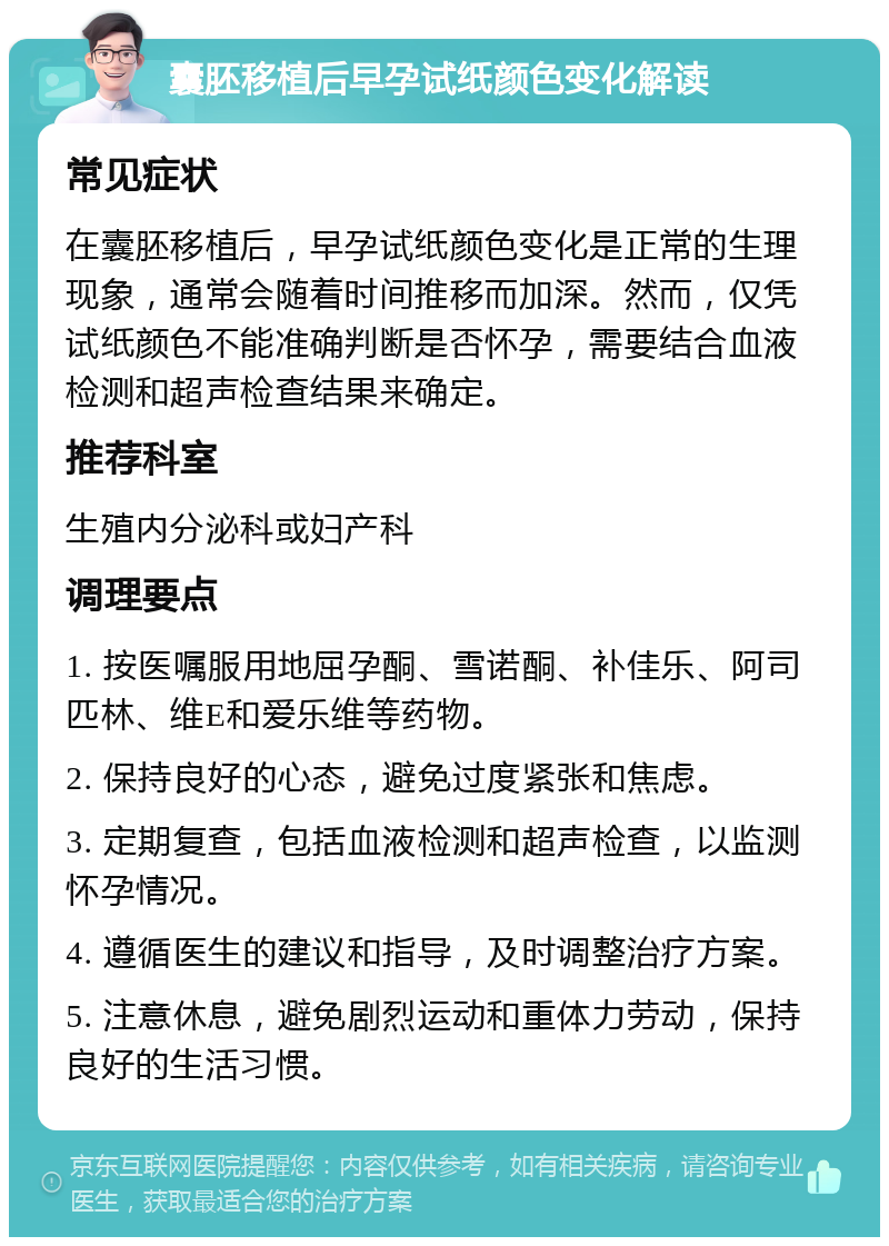 囊胚移植后早孕试纸颜色变化解读 常见症状 在囊胚移植后，早孕试纸颜色变化是正常的生理现象，通常会随着时间推移而加深。然而，仅凭试纸颜色不能准确判断是否怀孕，需要结合血液检测和超声检查结果来确定。 推荐科室 生殖内分泌科或妇产科 调理要点 1. 按医嘱服用地屈孕酮、雪诺酮、补佳乐、阿司匹林、维E和爱乐维等药物。 2. 保持良好的心态，避免过度紧张和焦虑。 3. 定期复查，包括血液检测和超声检查，以监测怀孕情况。 4. 遵循医生的建议和指导，及时调整治疗方案。 5. 注意休息，避免剧烈运动和重体力劳动，保持良好的生活习惯。