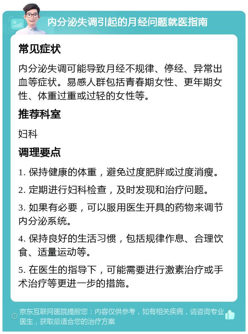 内分泌失调引起的月经问题就医指南 常见症状 内分泌失调可能导致月经不规律、停经、异常出血等症状。易感人群包括青春期女性、更年期女性、体重过重或过轻的女性等。 推荐科室 妇科 调理要点 1. 保持健康的体重，避免过度肥胖或过度消瘦。 2. 定期进行妇科检查，及时发现和治疗问题。 3. 如果有必要，可以服用医生开具的药物来调节内分泌系统。 4. 保持良好的生活习惯，包括规律作息、合理饮食、适量运动等。 5. 在医生的指导下，可能需要进行激素治疗或手术治疗等更进一步的措施。