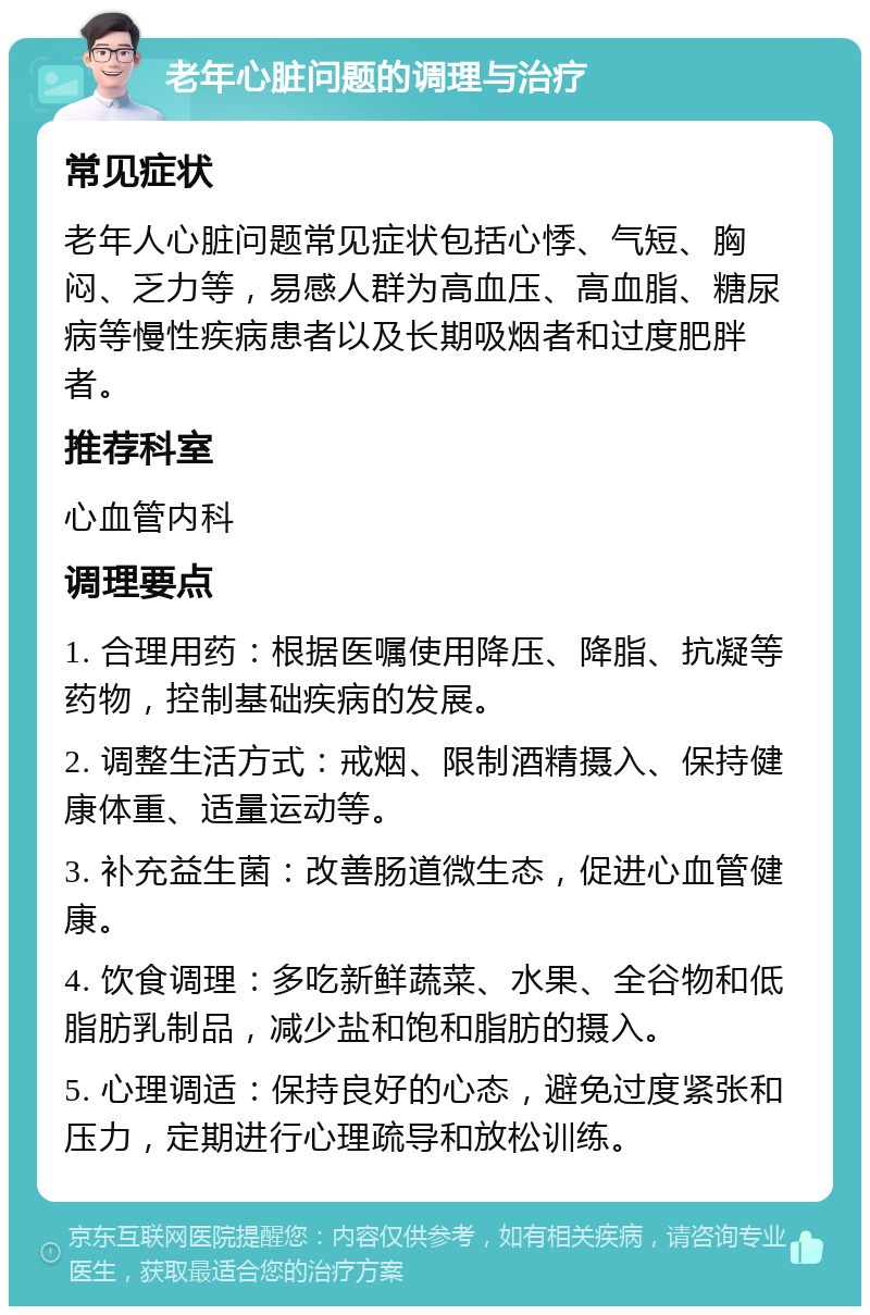 老年心脏问题的调理与治疗 常见症状 老年人心脏问题常见症状包括心悸、气短、胸闷、乏力等，易感人群为高血压、高血脂、糖尿病等慢性疾病患者以及长期吸烟者和过度肥胖者。 推荐科室 心血管内科 调理要点 1. 合理用药：根据医嘱使用降压、降脂、抗凝等药物，控制基础疾病的发展。 2. 调整生活方式：戒烟、限制酒精摄入、保持健康体重、适量运动等。 3. 补充益生菌：改善肠道微生态，促进心血管健康。 4. 饮食调理：多吃新鲜蔬菜、水果、全谷物和低脂肪乳制品，减少盐和饱和脂肪的摄入。 5. 心理调适：保持良好的心态，避免过度紧张和压力，定期进行心理疏导和放松训练。