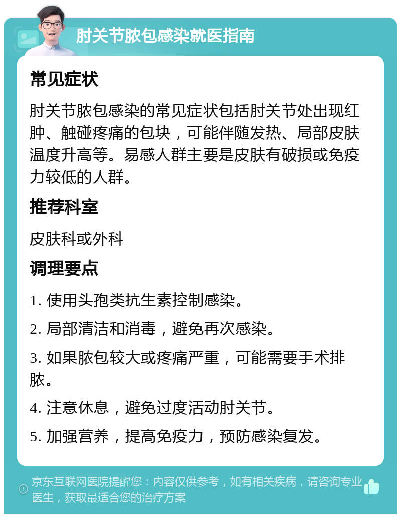 肘关节脓包感染就医指南 常见症状 肘关节脓包感染的常见症状包括肘关节处出现红肿、触碰疼痛的包块，可能伴随发热、局部皮肤温度升高等。易感人群主要是皮肤有破损或免疫力较低的人群。 推荐科室 皮肤科或外科 调理要点 1. 使用头孢类抗生素控制感染。 2. 局部清洁和消毒，避免再次感染。 3. 如果脓包较大或疼痛严重，可能需要手术排脓。 4. 注意休息，避免过度活动肘关节。 5. 加强营养，提高免疫力，预防感染复发。